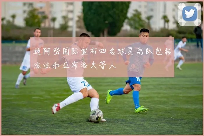 迈阿密国际宣布四名球员离队包括法法和亚布洛夫等人