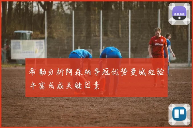 希勒分析阿森纳争冠优势曼城经验丰富或成关键因素