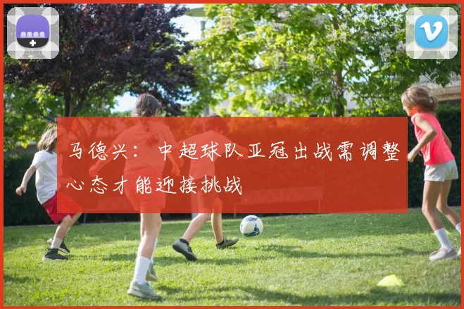 马德兴：中超球队亚冠出战需调整心态才能迎接挑战