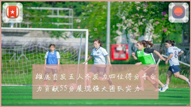 雄鹿首发五人齐发力四位得分手合力贡献55分展现强大团队实力