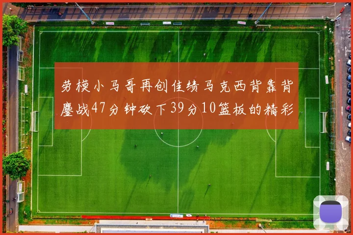 劳模小马哥再创佳绩马克西背靠背鏖战47分钟砍下39分10篮板的精彩表现