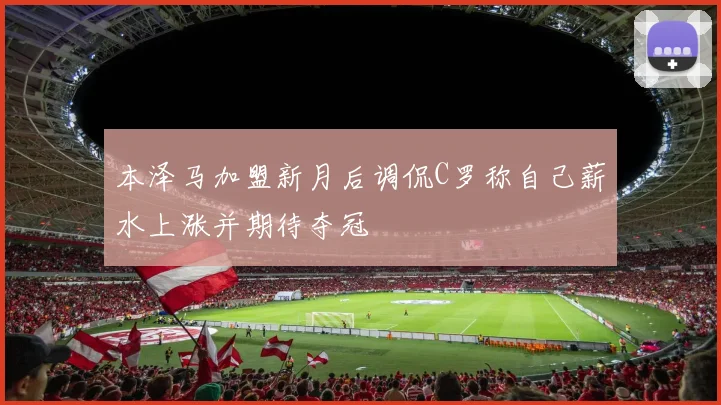 本泽马加盟新月后调侃C罗称自己薪水上涨并期待夺冠