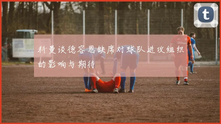 科曼谈德容恩缺席对球队进攻组织的影响与期待