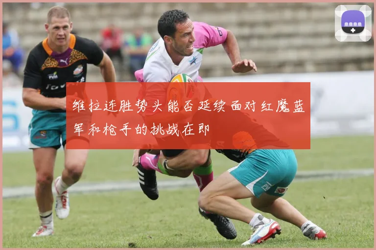 维拉连胜势头能否延续面对红魔蓝军和枪手的挑战在即