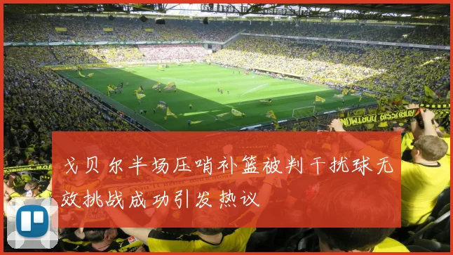 戈贝尔半场压哨补篮被判干扰球无效挑战成功引发热议