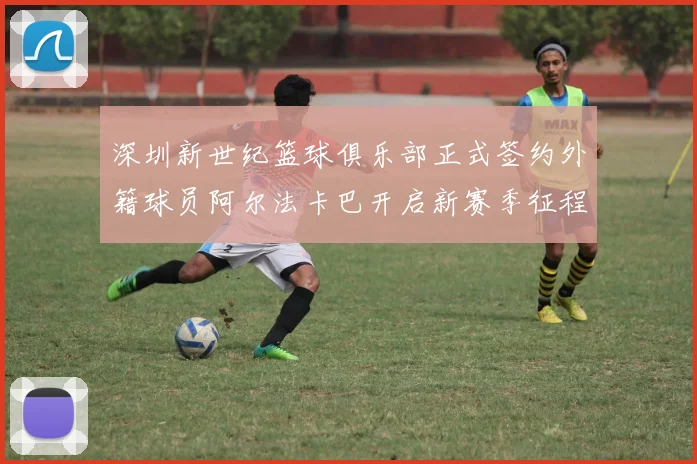 深圳新世纪篮球俱乐部正式签约外籍球员阿尔法卡巴开启新赛季征程