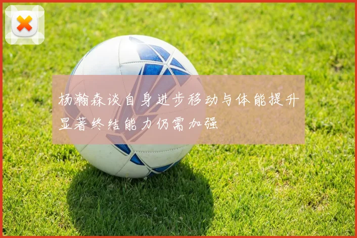 杨瀚森谈自身进步移动与体能提升显著终结能力仍需加强