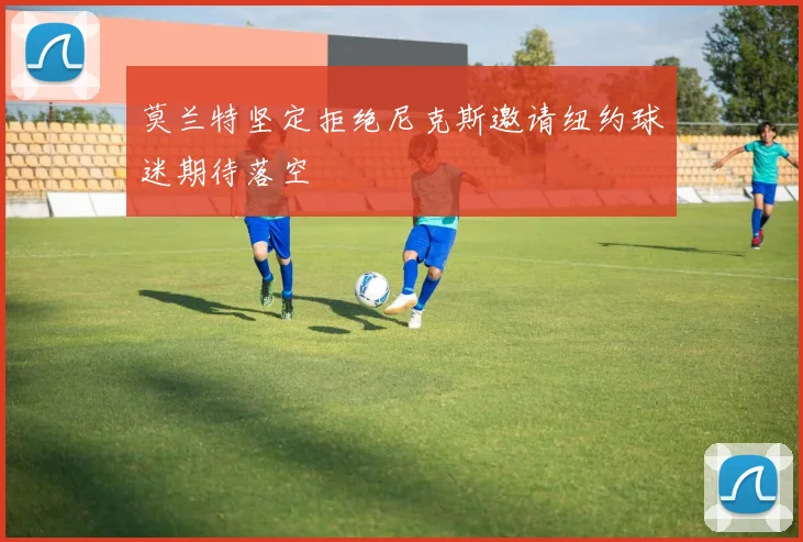 莫兰特坚定拒绝尼克斯邀请纽约球迷期待落空