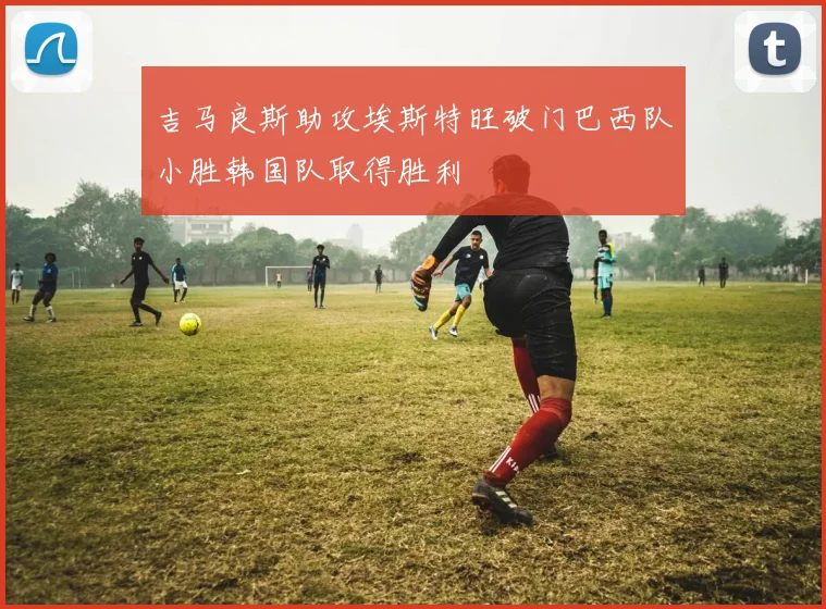 吉马良斯助攻埃斯特旺破门巴西队小胜韩国队取得胜利