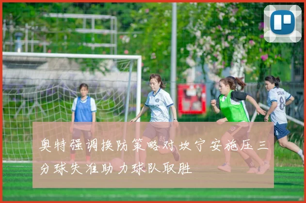 奥特强调换防策略对坎宁安施压三分球失准助力球队取胜