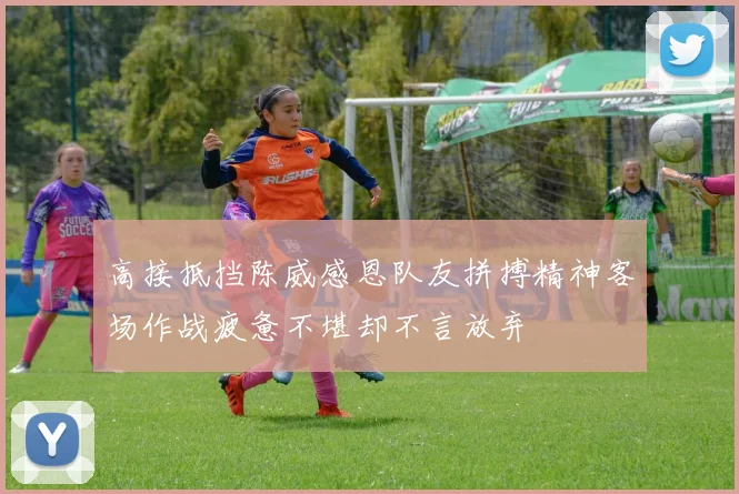 高接抵挡陈威感恩队友拼搏精神客场作战疲惫不堪却不言放弃