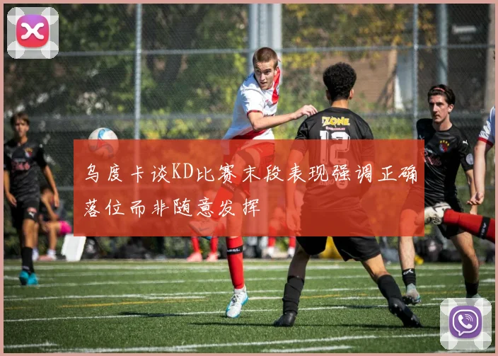 乌度卡谈KD比赛末段表现强调正确落位而非随意发挥