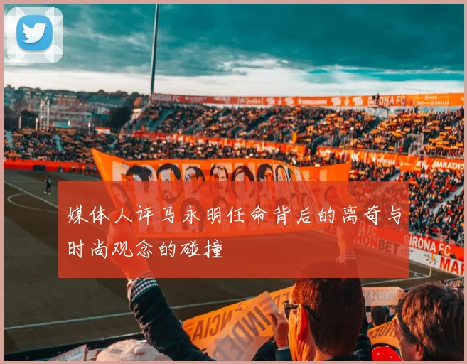媒体人评马永明任命背后的离奇与时尚观念的碰撞