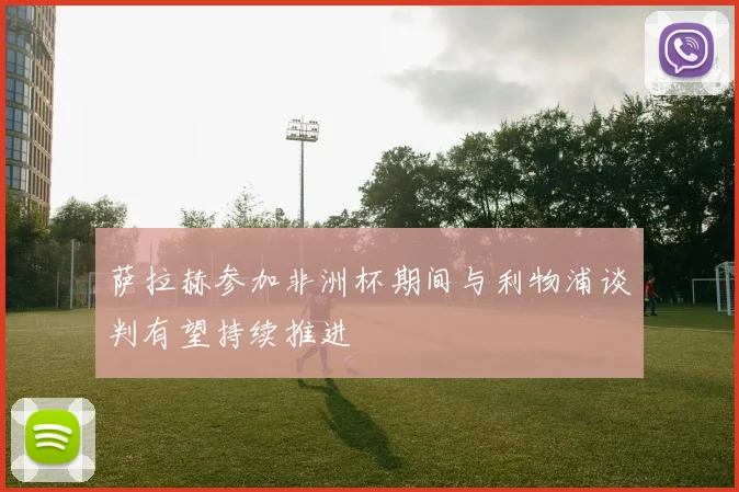 萨拉赫参加非洲杯期间与利物浦谈判有望持续推进