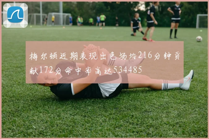 梅尔顿近期表现出色场均216分钟贡献172分命中率高达534485
