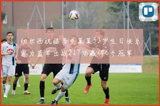 切尔西祝福马克莱莱53岁生日快乐曾为蓝军出战217场赢得6个冠军