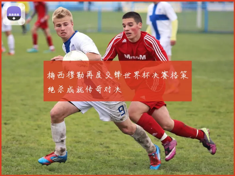 梅西穆勒再度交锋世界杯决赛格策绝杀成就传奇对决