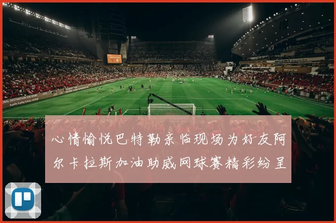 心情愉悦巴特勒亲临现场为好友阿尔卡拉斯加油助威网球赛精彩纷呈