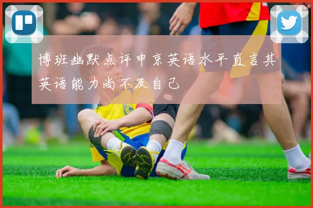 博班幽默点评申京英语水平直言其英语能力尚不及自己