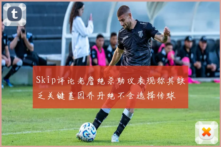 Skip评论老詹绝杀助攻表现称其缺乏关键基因乔丹绝不会选择传球
