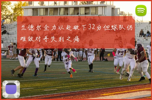 兰德尔全力以赴砍下32分但球队仍难敌对手失利之痛