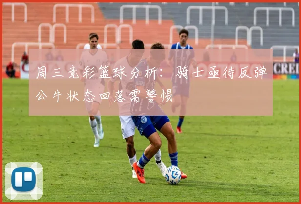 周三竞彩篮球分析：骑士亟待反弹公牛状态回落需警惕