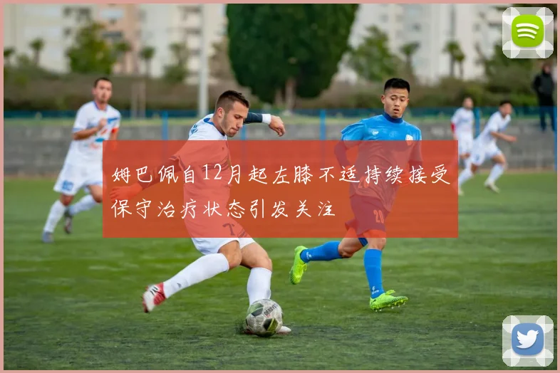 姆巴佩自12月起左膝不适持续接受保守治疗状态引发关注