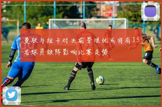 曼联与纽卡对决前景堪忧或将有15名球员缺阵影响比赛走势