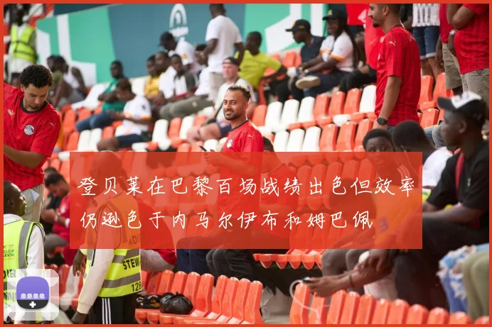 登贝莱在巴黎百场战绩出色但效率仍逊色于内马尔伊布和姆巴佩