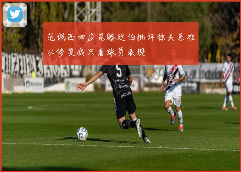 范佩西回应昆滕廷伯批评称关系难以修复我只看球员表现