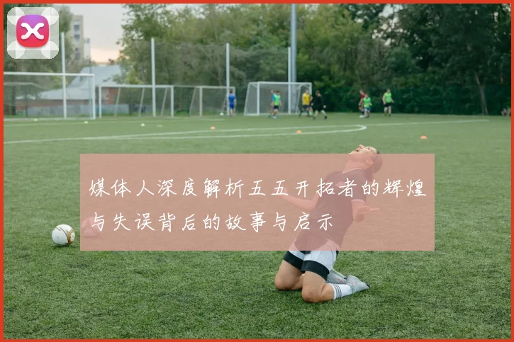 媒体人深度解析五五开拓者的辉煌与失误背后的故事与启示