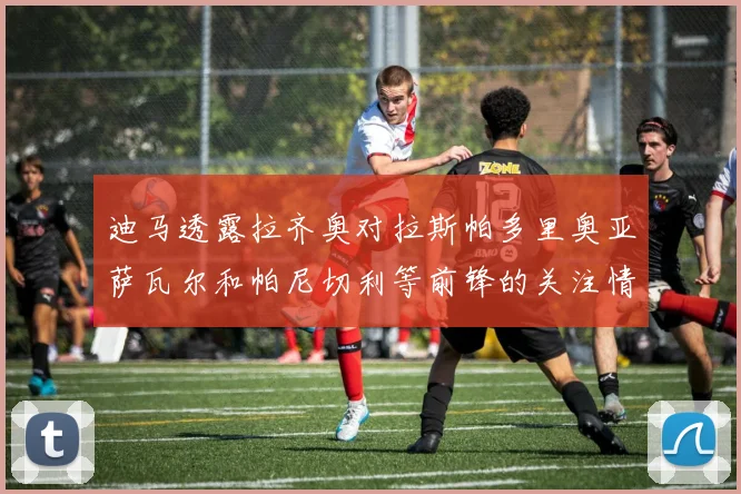迪马透露拉齐奥对拉斯帕多里奥亚萨瓦尔和帕尼切利等前锋的关注情况