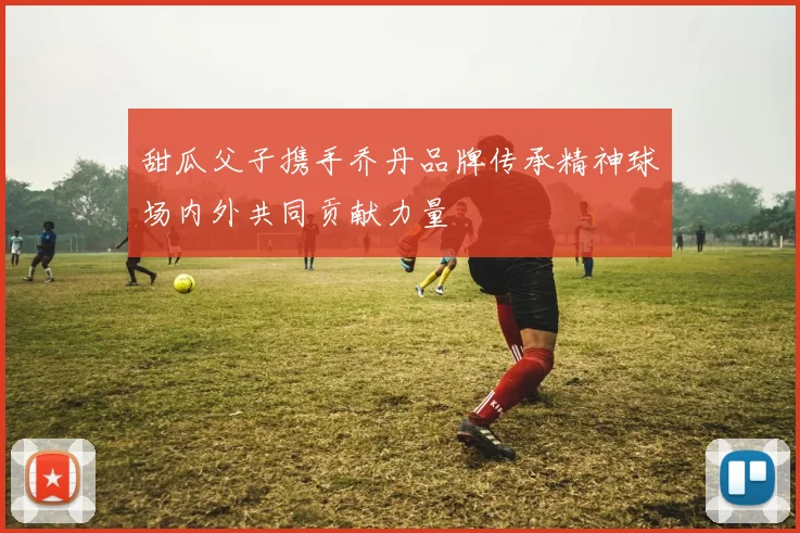 甜瓜父子携手乔丹品牌传承精神球场内外共同贡献力量