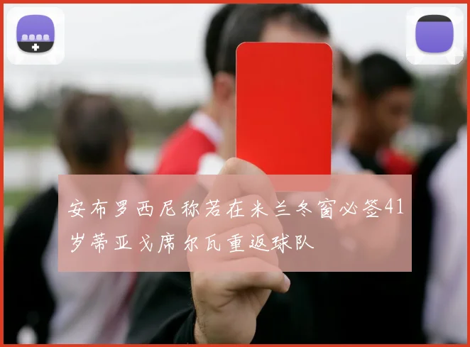 安布罗西尼称若在米兰冬窗必签41岁蒂亚戈席尔瓦重返球队