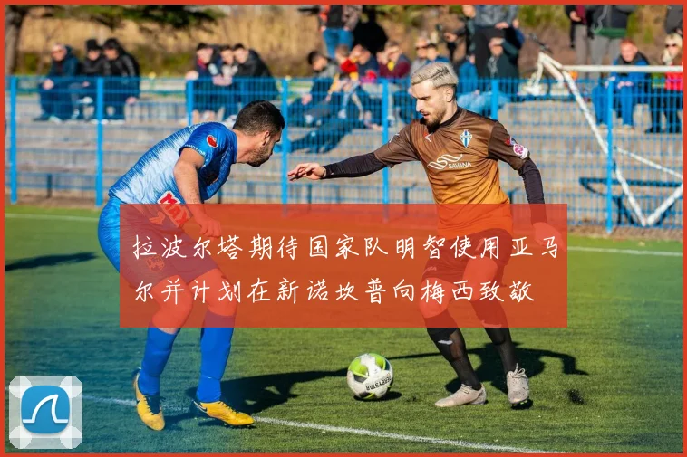 拉波尔塔期待国家队明智使用亚马尔并计划在新诺坎普向梅西致敬