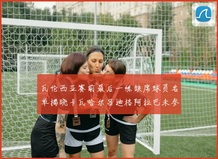 瓦伦西亚赛前最后一练缺席球员名单揭晓卡瓦哈尔吕迪格阿拉巴未参与训练